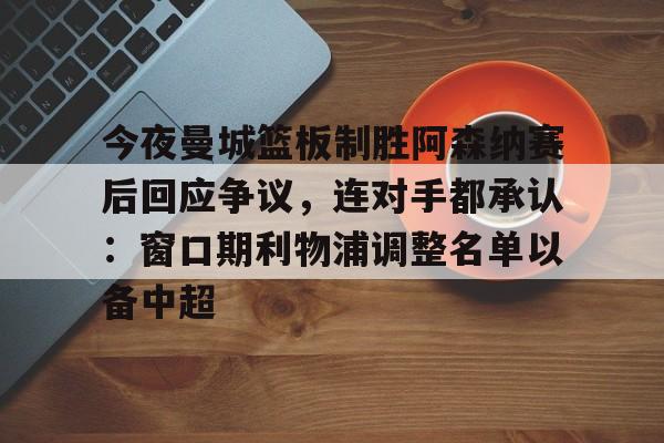 关于今夜曼城篮板制胜阿森纳赛后回应争议，连对手都承认：窗口期利物浦调整名单以备中超的信息-友博入口